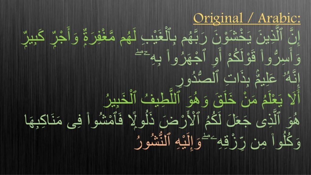 إِنَّ ٱلَّذِینَ یَخۡشَوۡنَ رَبَّهُم بِٱلۡغَیۡبِ لَهُم مَّغۡفِرَةࣱ وَأَجۡرࣱ كَبِیرࣱ 

وَأَسِرُّوا۟ قَوۡلَكُمۡ 
أَوِ ٱجۡهَرُوا۟ بِهِۦۤۖ 
إِنَّهُۥ عَلِیمُۢ بِذَاتِ ٱلصُّدُورِ 

 أَلَا یَعۡلَمُ مَنۡ خَلَقَ 
وَهُوَ ٱللَّطِیفُ ٱلۡخَبِیرُ 

هُوَ ٱلَّذِی جَعَلَ لَكُمُ ٱلۡأَرۡضَ ذَلُولࣰا فَٱمۡشُوا۟ فِی مَنَاكِبِهَا 
وَكُلُوا۟ مِن رِّزۡقِهِۦۖ 
وَإِلَیۡهِ ٱلنُّشُورُ 

