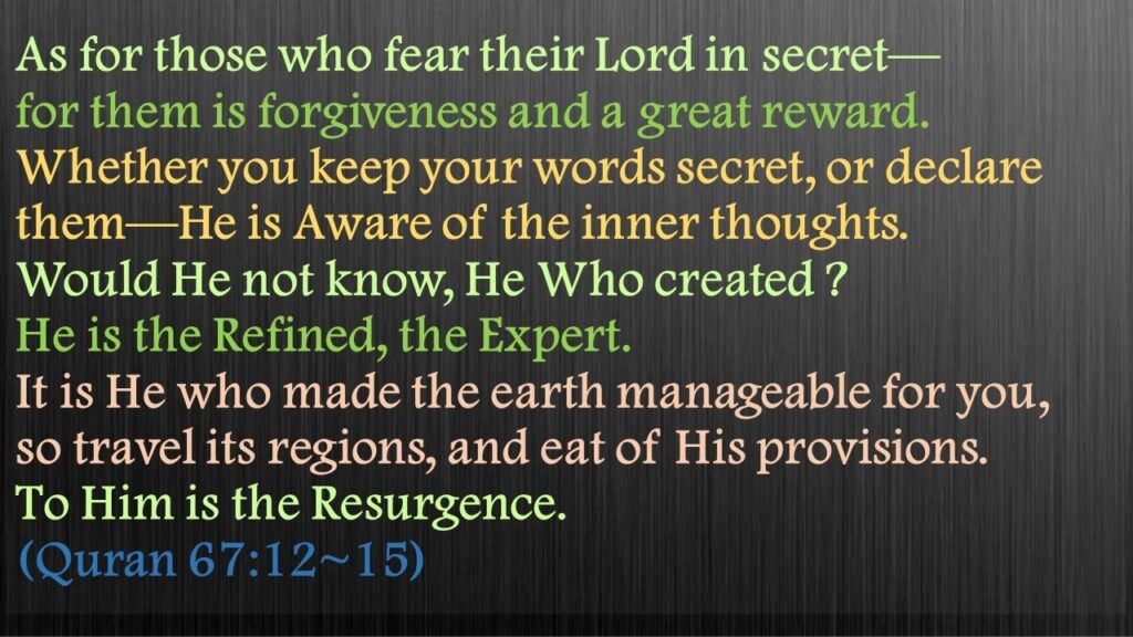 Indeed, those 
in awe of their Lord without seeing Him 
will have forgiveness and 
a mighty reward.

Whether you speak 
secretly or openly—
He surely knows best 
what is ˹hidden˺ in the heart.

How could He not know 
His Own creation? 
For He ˹alone˺ is the Most Subtle, All-Aware.

He is the One Who 
smoothed out the earth for you, so move about in its regions 
and eat from His provisions. 
And to Him 
is the resurrection ˹of all˺.

Quran 67:12~15
Surah al-Mulk (The Sovereignty, The Kingdom)
