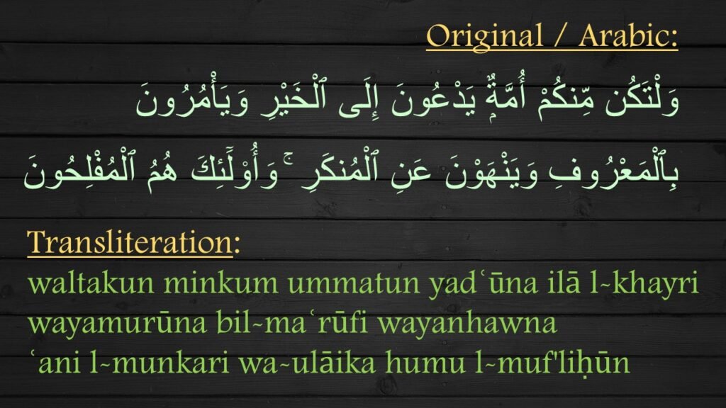 وَلْتَكُن مِّنكُمْ أُمَّةٌۭ يَدْعُونَ إِلَى ٱلْخَيْرِ وَيَأْمُرُونَ بِٱلْمَعْرُوفِ وَيَنْهَوْنَ عَنِ ٱلْمُنكَرِ ۚ وَأُو۟لَٓئِكَ هُمُ ٱلْمُفْلِحُونَ 

waltakun minkum ummatun yadʿūna ilā l-khayri wayamurūna bil-maʿrūfi wayanhawna 
ʿani l-munkari wa-ulāika humu l-muf'liḥūn
