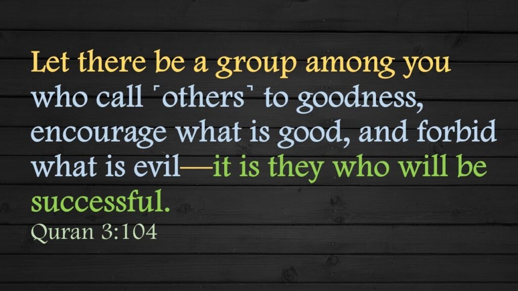 Let there be a group among you who call ˹others˺ to goodness, encourage what is good, and forbid what is evil—it is they who will be successful.Quran 3:104