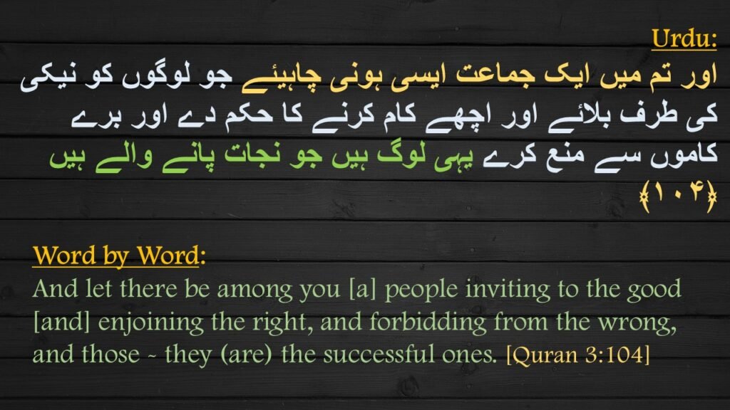 اور تم میں ایک جماعت ایسی ہونی چاہیئے جو لوگوں کو نیکی کی طرف بلائے اور اچھے کام کرنے کا حکم دے اور برے کاموں سے منع کرے یہی لوگ ہیں جو نجات پانے والے ہیں  ﴿۱۰۴﴾

And let there be among you [a] people inviting to the good [and] enjoining the right, and forbidding from the wrong, and those - they (are) the successful ones. [Quran 3:104]