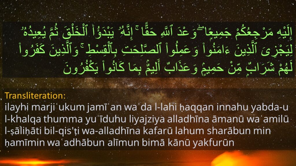 إِلَيْهِ مَرْجِعُكُمْ جَمِيعًۭا ۖ وَعْدَ ٱللَّهِ حَقًّا ۚ إِنَّهُۥ يَبْدَؤُا۟ ٱلْخَلْقَ ثُمَّ يُعِيدُهُۥ لِيَجْزِىَ ٱلَّذِينَ ءَامَنُوا۟ وَعَمِلُوا۟ ٱلصَّلِحَتِ بِٱلْقِسْطِ ۚ وَٱلَّذِينَ كَفَرُوا۟ لَهُمْ شَرَابٌۭ مِّنْ حَمِيمٍۢ وَعَذَابٌ أَلِيمٌۢ بِمَا كَانُوا۟ يَكْفُرُونَ 

Transliteration: 
ilayhi marjiʿukum jamīʿan waʿda l-lahi ḥaqqan innahu yabda-u l-khalqa thumma yuʿīduhu liyajziya alladhīna āmanū waʿamilū l-ṣāliḥāti bil-qis'ṭi wa-alladhīna kafarū lahum sharābun min ḥamīmin waʿadhābun alīmun bimā kānū yakfurūn
