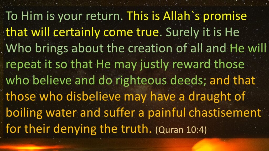 To Him is your return. This is Allah`s promise that will certainly come true. Surely it is He Who brings about the creation of all and He will repeat it so that He may justly reward those who believe and do righteous deeds; and that those who disbelieve may have a draught of boiling water and suffer a painful chastisement for their denying the truth. (Quran 10:4) 
