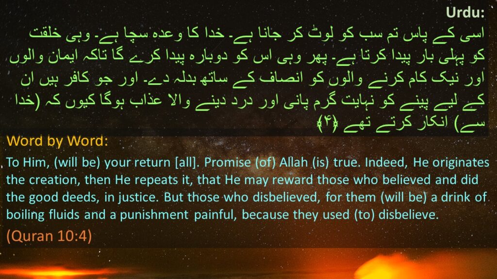 Urdu:
 اسی کے پاس تم سب کو لوٹ کر جانا ہے۔ خدا کا وعدہ سچا ہے۔ وہی خلقت کو پہلی بار پیدا کرتا ہے۔ پھر وہی اس کو دوبارہ پیدا کرے گا تاکہ ایمان والوں اور نیک کام کرنے والوں کو انصاف کے ساتھ بدلہ دے۔ اور جو کافر ہیں ان کے لیے پینے کو نہایت گرم پانی اور درد دینے والا عذاب ہوگا کیوں کہ (خدا سے) انکار کرتے تھے ﴿۴﴾

Word by Word:  
To Him, (will be) your return [all]. Promise (of) Allah (is) true. Indeed, He originates the creation, then He repeats it, that He may reward those who believed and did the good deeds, in justice. But those who disbelieved, for them (will be) a drink of boiling fluids and a punishment painful, because they used (to) disbelieve.
(Quran 10:4)
