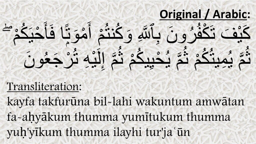 
َيْفَ تَكْفُرُونَ بِٱللَّهِ وَكُنتُمْ أَمْوَتًۭا فَأَحْيَكُمْ ۖ ثُمَّ يُمِيتُكُمْ ثُمَّ يُحْيِيكُمْ ثُمَّ إِلَيْهِ تُرْجَعُونَ 

kayfa takfurūna bil-lahi wakuntum amwātan fa-aḥyākum thumma yumītukum thumma yuḥ'yīkum thumma ilayhi tur'jaʿūn

