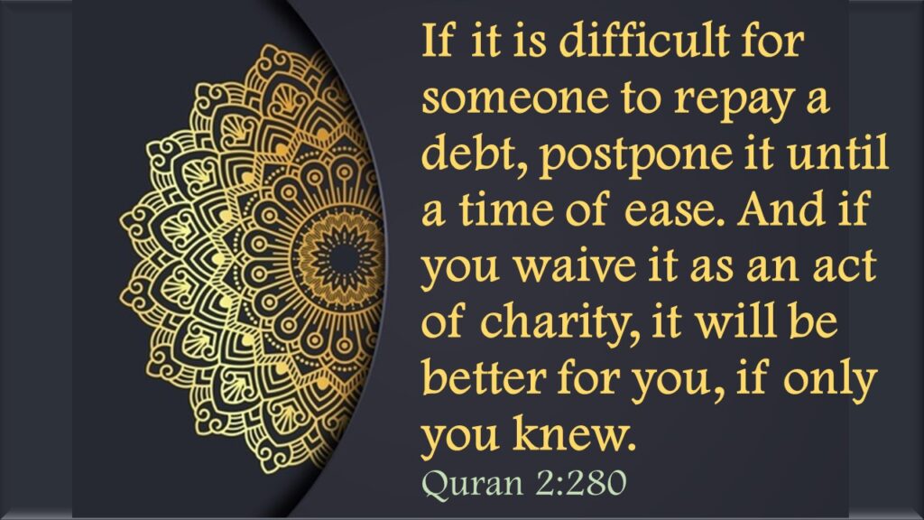 If it is difficult for someone to repay a debt, postpone it until a time of ease. And if you waive it as an act of charity, it will be better for you, if only you knew.Quran 2:280