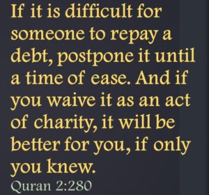 If it is difficult for someone to repay a debt, postpone it until a time of ease. And if you waive it as an act of charity, it will be better for you, if only you knew.Quran 2:280