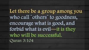 Let there be a group among you who call ˹others˺ to goodness, encourage what is good, and forbid what is evil—it is they who will be successful.Quran 3:104