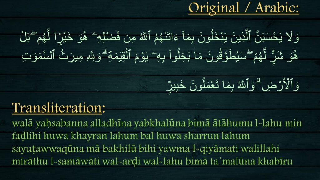 وَلَا يَحْسَبَنَّ ٱلَّذِينَ يَبْخَلُونَ بِمَآ ءَاتَىٰهُمُ ٱللَّهُ مِن فَضْلِهِۦ هُوَ خَيْرًۭا لَّهُم ۖ بَلْ هُوَ شَرٌّۭ لَّهُمْ ۖ سَيُطَوَّقُونَ مَا بَخِلُوا۟ بِهِۦ يَوْمَ ٱلْقِيَمَةِ ۗ وَلِلَّهِ مِيرَثُ ٱلسَّمَوَتِ وَٱلْأَرْضِ ۗ وَٱللَّهُ بِمَا تَعْمَلُونَ خَبِيرٌۭ 