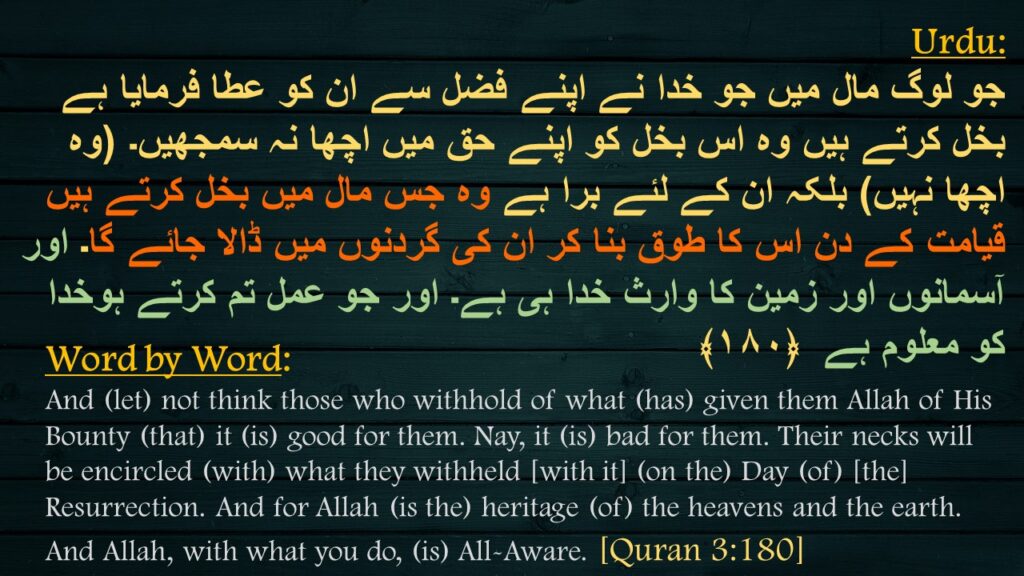 جو لوگ مال میں جو خدا نے اپنے فضل سے ان کو عطا فرمایا ہے بخل کرتے ہیں وہ اس بخل کو اپنے حق میں اچھا نہ سمجھیں۔ (وہ اچھا نہیں) بلکہ ان کے لئے برا ہے وہ جس مال میں بخل کرتے ہیں قیامت کے دن اس کا طوق بنا کر ان کی گردنوں میں ڈالا جائے گا۔ اور آسمانوں اور زمین کا وارث خدا ہی ہے۔ اور جو عمل تم کرتے ہوخدا کو معلوم ہے  ﴿۱۸۰﴾
