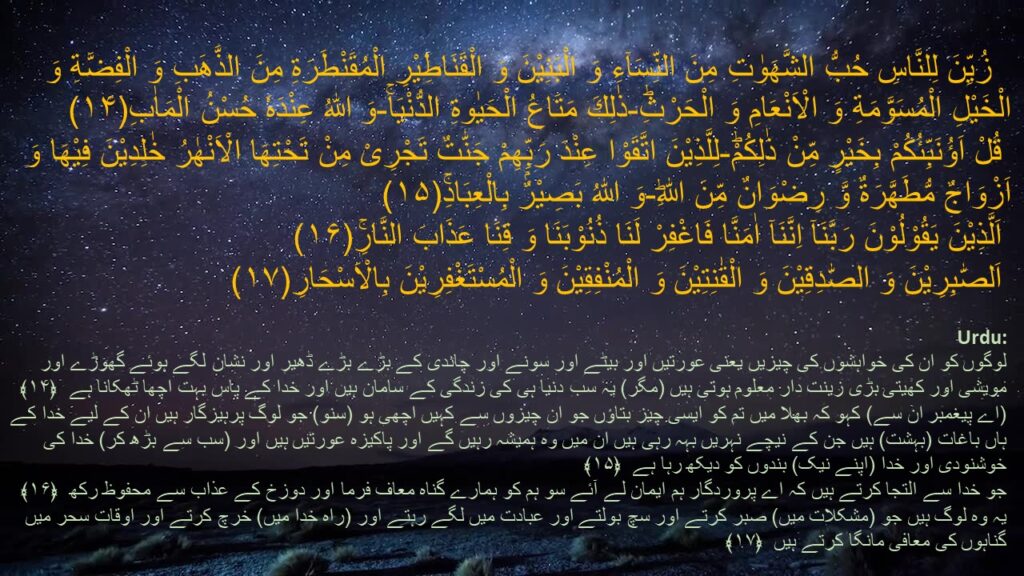 زُیِّنَ لِلنَّاسِ حُبُّ الشَّهَوٰتِ مِنَ النِّسَآءِ وَ الْبَنِیْنَ وَ الْقَنَاطِیْرِ الْمُقَنْطَرَةِ مِنَ الذَّهَبِ وَ الْفِضَّةِ وَ الْخَیْلِ الْمُسَوَّمَةِ وَ الْاَنْعَامِ وَ الْحَرْثِؕ-ذٰلِكَ مَتَاعُ الْحَیٰوةِ الدُّنْیَاۚ-وَ اللّٰهُ عِنْدَهٗ حُسْنُ الْمَاٰبِ(۱۴)
 قُلْ اَؤُنَبِّئُكُمْ بِخَیْرٍ مِّنْ ذٰلِكُمْؕ-لِلَّذِیْنَ اتَّقَوْا عِنْدَ رَبِّهِمْ جَنّٰتٌ تَجْرِیْ مِنْ تَحْتِهَا الْاَنْهٰرُ خٰلِدِیْنَ فِیْهَا وَ اَزْوَاجٌ مُّطَهَّرَةٌ وَّ رِضْوَانٌ مِّنَ اللّٰهِؕ-وَ اللّٰهُ بَصِیْرٌۢ بِالْعِبَادِۚ(۱۵)
 اَلَّذِیْنَ یَقُوْلُوْنَ رَبَّنَاۤ اِنَّنَاۤ اٰمَنَّا فَاغْفِرْ لَنَا ذُنُوْبَنَا وَ قِنَا عَذَابَ النَّارِۚ(۱۶)
 اَلصّٰبِرِیْنَ وَ الصّٰدِقِیْنَ وَ الْقٰنِتِیْنَ وَ الْمُنْفِقِیْنَ وَ الْمُسْتَغْفِرِیْنَ بِالْاَسْحَارِ(۱۷) 

لوگوں کو ان کی خواہشوں کی چیزیں یعنی عورتیں اور بیٹے اور سونے اور چاندی کے بڑے بڑے ڈھیر اور نشان لگے ہوئے گھوڑے اور مویشی اور کھیتی بڑی زینت دار معلوم ہوتی ہیں (مگر) یہ سب دنیا ہی کی زندگی کے سامان ہیں اور خدا کے پاس بہت اچھا ٹھکانا ہے  ﴿۱۴﴾
(اے پیغمبر ان سے) کہو کہ بھلا میں تم کو ایسی چیز بتاؤں جو ان چیزوں سے کہیں اچھی ہو (سنو) جو لوگ پرہیزگار ہیں ان کے لیے خدا کے ہاں باغات (بہشت) ہیں جن کے نیچے نہریں بہہ رہی ہیں ان میں وہ ہمیشہ رہیں گے اور پاکیزہ عورتیں ہیں اور (سب سے بڑھ کر) خدا کی خوشنودی اور خدا (اپنے نیک) بندوں کو دیکھ رہا ہے  ﴿۱۵﴾
جو خدا سے التجا کرتے ہیں کہ اے پروردگار ہم ایمان لے آئے سو ہم کو ہمارے گناہ معاف فرما اور دوزخ کے عذاب سے محفوظ رکھ  ﴿۱۶﴾
یہ وہ لوگ ہیں جو (مشکلات میں) صبر کرتے اور سچ بولتے اور عبادت میں لگے رہتے اور (راہ خدا میں) خرچ کرتے اور اوقات سحر میں گناہوں کی معافی مانگا کرتے ہیں  ﴿۱۷﴾
