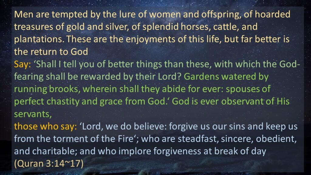 Men are tempted by the lure of women and offspring, of hoarded treasures of gold and silver, of splendid horses, cattle, and plantations. These are the enjoyments of this life, but far better is the return to God
Say: ‘Shall I tell you of better things than these, with which the God-fearing shall be rewarded by their Lord? Gardens watered by running brooks, wherein shall they abide for ever: spouses of perfect chastity and grace from God.‘ God is ever observant of His servants,
those who say: ‘Lord, we do believe: forgive us our sins and keep us from the torment of the Fire‘; who are steadfast, sincere, obedient, and charitable; and who implore forgiveness at break of day 
(Quran 3:14~17) 