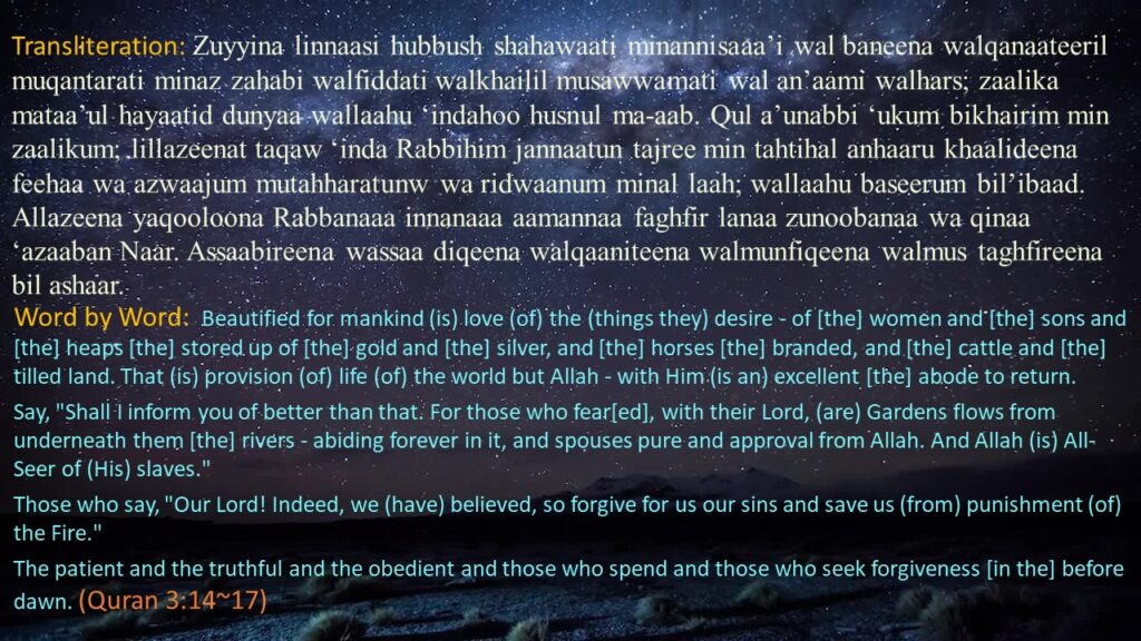 Zuyyina linnaasi hubbush shahawaati minannisaaa’i wal baneena walqanaateeril muqantarati minaz zahabi walfiddati walkhailil musawwamati wal an’aami walhars; zaalika mataa’ul hayaatid dunyaa wallaahu ‘indahoo husnul ma-aab. Qul a’unabbi ‘ukum bikhairim min zaalikum; lillazeenat taqaw ‘inda Rabbihim jannaatun tajree min tahtihal anhaaru khaalideena feehaa wa azwaajum mutahharatunw wa ridwaanum minal laah; wallaahu baseerum bil’ibaad. Allazeena yaqooloona Rabbanaaa innanaaa aamannaa faghfir lanaa zunoobanaa wa qinaa ‘azaaban Naar. Assaabireena wassaa diqeena walqaaniteena walmunfiqeena walmus taghfireena bil ashaar.