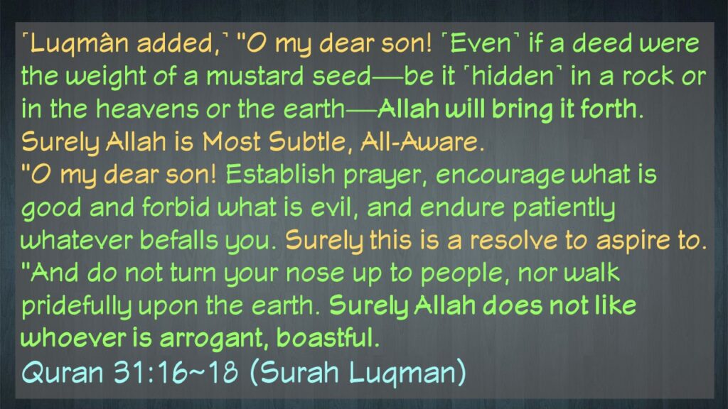 ˹Luqmân added,˺ “O my dear son! ˹Even˺ if a deed were the weight of a mustard seed—be it ˹hidden˺ in a rock or in the heavens or the earth—Allah will bring it forth. Surely Allah is Most Subtle, All-Aware.
“O my dear son! Establish prayer, encourage what is good and forbid what is evil, and endure patiently whatever befalls you. Surely this is a resolve to aspire to.
“And do not turn your nose up to people, nor walk pridefully upon the earth. Surely Allah does not like whoever is arrogant, boastful.
Quran 31:16~18 (Surah Luqman)
