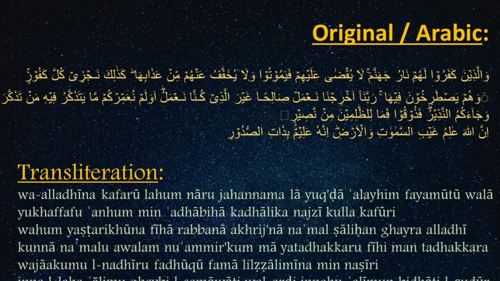 وَالَّذِيۡنَ كَفَرُوۡا لَهُمۡ نَارُ جَهَنَّمَ‌ۚ لَا يُقۡضٰى عَلَيۡهِمۡ فَيَمُوۡتُوۡا وَلَا يُخَفَّفُ عَنۡهُمۡ مِّنۡ عَذَابِهَا ؕ كَذٰلِكَ نَـجۡزِىۡ كُلَّ كَفُوۡرٍۚ‏  َوَهُمۡ يَصۡطَرِخُوۡنَ فِيۡهَا ‌ۚ رَبَّنَاۤ اَخۡرِجۡنَا نَـعۡمَلۡ صَالِحًـا غَيۡرَ الَّذِىۡ كُـنَّا نَـعۡمَلُؕ اَوَلَمۡ نُعَمِّرۡكُمۡ مَّا يَتَذَكَّرُ فِيۡهِ مَنۡ تَذَكَّرَ وَجَآءَكُمُ النَّذِيۡرُؕ فَذُوۡقُوۡا فَمَا لِلظّٰلِمِيۡنَ مِنۡ نَّصِيۡرٍ
اِنَّ اللّٰهَ عٰلِمُ غَيۡبِ السَّمٰوٰتِ وَالۡاَرۡضِؕ اِنَّهٗ عَلِيۡمٌۢ بِذَاتِ الصُّدُوۡرِ‏  
