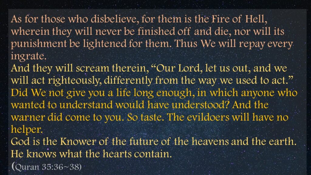 As for those who disbelieve, for them is the Fire of Hell, wherein they will never be finished off and die, nor will its punishment be lightened for them. Thus We will repay every ingrate.And they will scream therein, “Our Lord, let us out, and we will act righteously, differently from the way we used to act.” Did We not give you a life long enough, in which anyone who wanted to understand would have understood? And the warner did come to you. So taste. The evildoers will have no helper.God is the Knower of the future of the heavens and the earth. He knows what the hearts contain.(Quran 35:36~38)