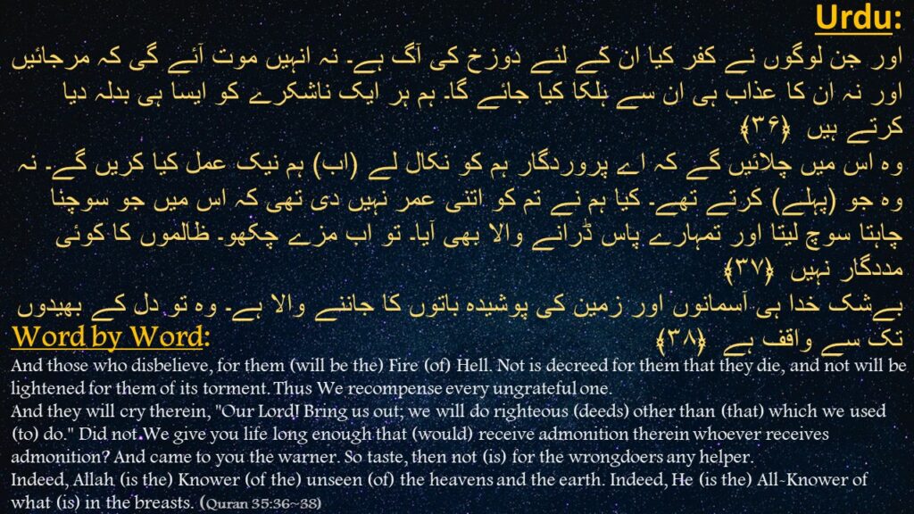 اور جن لوگوں نے کفر کیا ان کے لئے دوزخ کی آگ ہے۔ نہ انہیں موت آئے گی کہ مرجائیں اور نہ ان کا عذاب ہی ان سے ہلکا کیا جائے گا۔ ہم ہر ایک ناشکرے کو ایسا ہی بدلہ دیا کرتے ہیں  ﴿۳۶﴾
وہ اس میں چلائیں گے کہ اے پروردگار ہم کو نکال لے (اب) ہم نیک عمل کیا کریں گے۔ نہ وہ جو (پہلے) کرتے تھے۔ کیا ہم نے تم کو اتنی عمر نہیں دی تھی کہ اس میں جو سوچنا چاہتا سوچ لیتا اور تمہارے پاس ڈرانے والا بھی آیا۔ تو اب مزے چکھو۔ ظالموں کا کوئی مددگار نہیں  ﴿۳۷﴾
بےشک خدا ہی آسمانوں اور زمین کی پوشیدہ باتوں کا جاننے والا ہے۔ وہ تو دل کے بھیدوں تک سے واقف ہے  ﴿۳۸﴾
