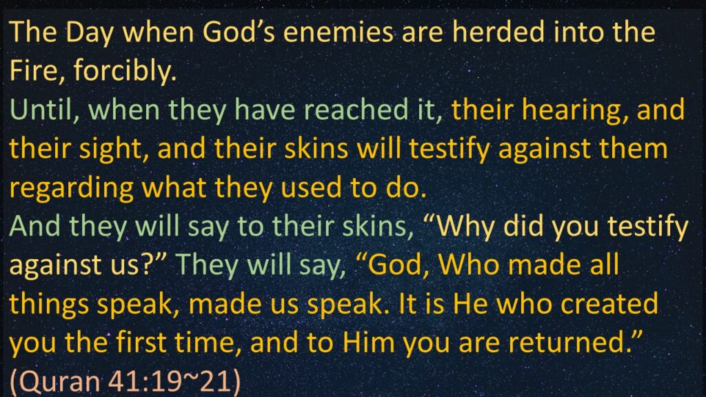 The Day when God’s enemies are herded into the Fire, forcibly.
Until, when they have reached it, their hearing, and their sight, and their skins will testify against them regarding what they used to do.
And they will say to their skins, “Why did you testify against us?” They will say, “God, Who made all things speak, made us speak. It is He who created you the first time, and to Him you are returned.”
(Quran 41:19~21) 
