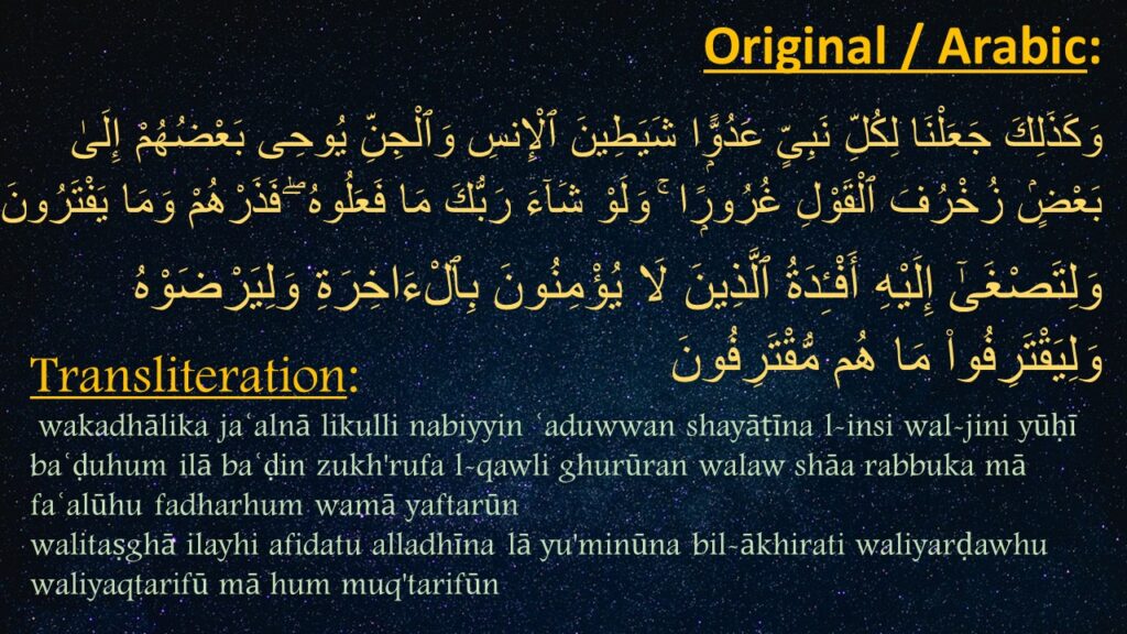 وَكَذَلِكَ جَعَلْنَا لِكُلِّ نَبِىٍّ عَدُوًّۭا شَيَطِينَ ٱلْإِنسِ وَٱلْجِنِّ يُوحِى بَعْضُهُمْ إِلَىٰ بَعْضٍۢ زُخْرُفَ ٱلْقَوْلِ غُرُورًۭا ۚ وَلَوْ شَآءَ رَبُّكَ مَا فَعَلُوهُ ۖ فَذَرْهُمْ وَمَا يَفْتَرُونَ ‎‎‏وَلِتَصْغَىٰٓ إِلَيْهِ أَفْـِٔدَةُ ٱلَّذِينَ لَا يُؤْمِنُونَ بِٱلْءَاخِرَةِ وَلِيَرْضَوْهُ وَلِيَقْتَرِفُوا۟ مَا هُم مُّقْتَرِفُونَ

wakadhālika jaʿalnā likulli nabiyyin ʿaduwwan shayāṭīna l-insi wal-jini yūḥī baʿḍuhum ilā baʿḍin zukh'rufa l-qawli ghurūran walaw shāa rabbuka mā faʿalūhu fadharhum wamā yaftarūn
walitaṣghā ilayhi afidatu alladhīna lā yu'minūna bil-ākhirati waliyarḍawhu waliyaqtarifū mā hum muq'tarifūn
