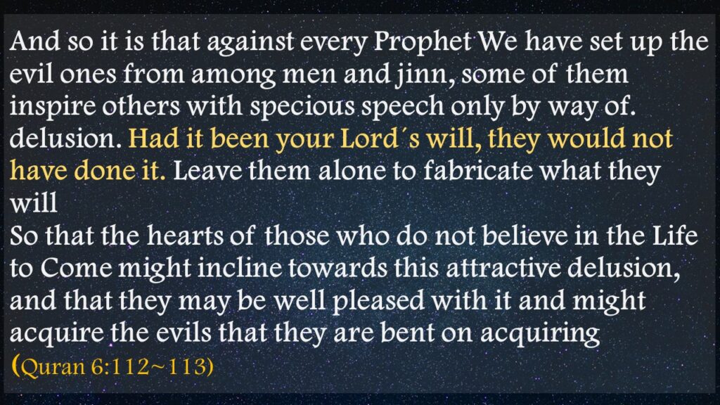 And so it is that against every Prophet We have set up the evil ones from among men and jinn, some of them inspire others with specious speech only by way of. delusion. Had it been your Lord´s will, they would not have done it. Leave them alone to fabricate what they willSo that the hearts of those who do not believe in the Life to Come might incline towards this attractive delusion, and that they may be well pleased with it and might acquire the evils that they are bent on acquiring (Quran 6:112~113)