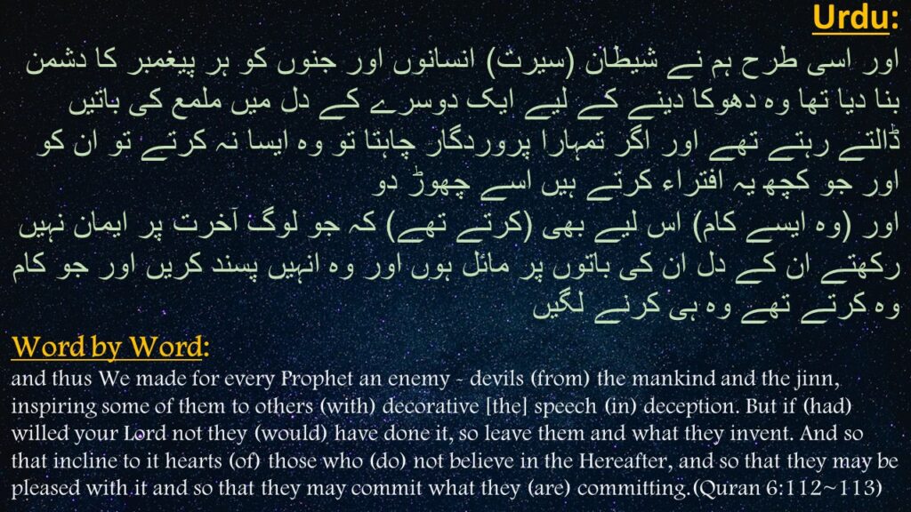 اور اسی طرح ہم نے شیطان (سیرت) انسانوں اور جنوں کو ہر پیغمبر کا دشمن بنا دیا تھا وہ دھوکا دینے کے لیے ایک دوسرے کے دل میں ملمع کی باتیں ڈالتے رہتے تھے اور اگر تمہارا پروردگار چاہتا تو وہ ایسا نہ کرتے تو ان کو اور جو کچھ یہ افتراء کرتے ہیں اسے چھوڑ دو  
اور (وہ ایسے کام) اس لیے بھی (کرتے تھے) کہ جو لوگ آخرت پر ایمان نہیں رکھتے ان کے دل ان کی باتوں پر مائل ہوں اور وہ انہیں پسند کریں اور جو کام وہ کرتے تھے وہ ہی کرنے لگیں

and thus We made for every Prophet an enemy - devils (from) the mankind and the jinn, inspiring some of them to others (with) decorative [the] speech (in) deception. But if (had) willed your Lord not they (would) have done it, so leave them and what they invent. And so that incline to it hearts (of) those who (do) not believe in the Hereafter, and so that they may be pleased with it and so that they may commit what they (are) committing.(Quran 6:112~113)
