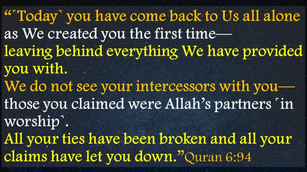 “˹Today˺ you have come back to Us all alone as We created you the first time—               leaving behind everything We have provided you with. We do not see your intercessors with you—those you claimed were Allah’s partners ˹in worship˺. All your ties have been broken and all your claims have let you down.”Quran 6:94