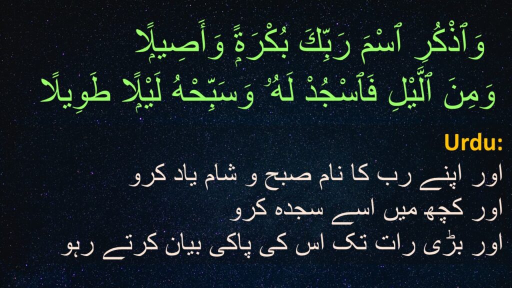 وَٱذْكُرِ ٱسْمَ رَبِّكَ بُكْرَةًۭ وَأَصِيلًۭا ‎ 
‎ ‏وَمِنَ ٱلَّيْلِ فَٱسْجُدْ لَهُۥ وَسَبِّحْهُ لَيْلًۭا طَوِيلًا 

اور اپنے رب کا نام صبح و شام یاد کرو 
اور کچھ میں اسے سجدہ کرو 
اور بڑی رات تک اس کی پاکی بیان کرتے رہو
