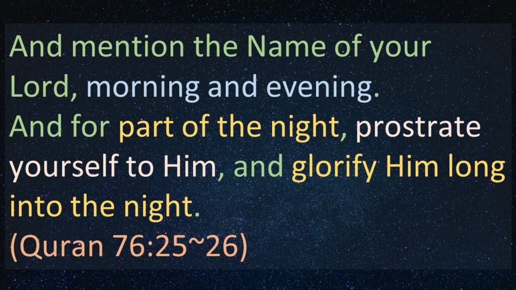 And mention the Name of your Lord, morning and evening.
And for part of the night, prostrate yourself to Him, and glorify Him long into the night.
(Quran 76:25~26)