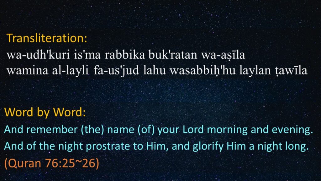 wa-udh'kuri is'ma rabbika buk'ratan wa-aṣīla
wamina al-layli fa-us'jud lahu wasabbiḥ'hu laylan ṭawīla


And remember (the) name (of) your Lord morning and evening.
And of the night prostrate to Him, and glorify Him a night long.
