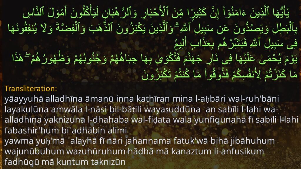  يَٓأَيُّهَا ٱلَّذِينَ ءَامَنُوٓا۟ إِنَّ كَثِيرًۭا مِّنَ ٱلْأَحْبَارِ وَٱلرُّهْبَانِ لَيَأْكُلُونَ أَمْوَلَ ٱلنَّاسِ بِٱلْبَطِلِ وَيَصُدُّونَ عَن سَبِيلِ ٱللَّهِ ۗ وَٱلَّذِينَ يَكْنِزُونَ ٱلذَّهَبَ وَٱلْفِضَّةَ وَلَا يُنفِقُونَهَا فِى سَبِيلِ ٱللَّهِ فَبَشِّرْهُم بِعَذَابٍ أَلِيمٍۢ ‎
‏يَوْمَ يُحْمَىٰ عَلَيْهَا فِى نَارِ جَهَنَّمَ فَتُكْوَىٰ بِهَا جِبَاهُهُمْ وَجُنُوبُهُمْ وَظُهُورُهُمْ ۖ هَذَا مَا كَنَزْتُمْ لِأَنفُسِكُمْ فَذُوقُوا۟ مَا كُنتُمْ تَكْنِزُونَ 

yāayyuhā alladhīna āmanū inna kathīran mina l-aḥbāri wal-ruh'bāni layakulūna amwāla l-nāsi bil-bāṭili wayaṣuddūna ʿan sabīli l-lahi wa-alladhīna yaknizūna l-dhahaba wal-fiḍata walā yunfiqūnahā fī sabīli l-lahi fabashir'hum biʿadhābin alīmi
yawma yuḥ'mā ʿalayhā fī nāri jahannama fatuk'wā bihā jibāhuhum wajunūbuhum waẓuhūruhum hādhā mā kanaztum li-anfusikum fadhūqū mā kuntum taknizūn
