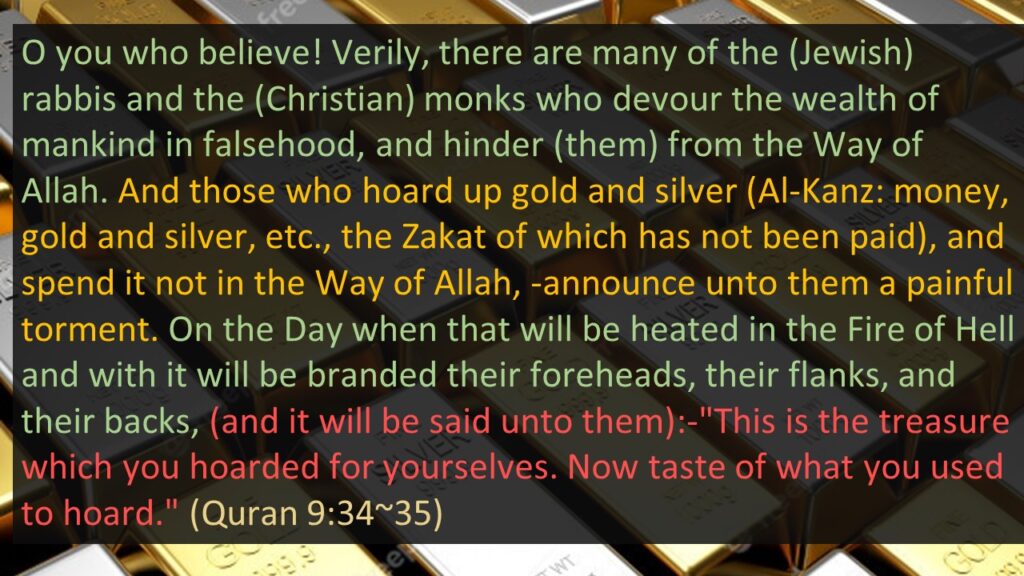 O you who believe! Verily, there are many of the (Jewish) rabbis and the (Christian) monks who devour the wealth of mankind in falsehood, and hinder (them) from the Way of Allah. And those who hoard up gold and silver (Al-Kanz: money, gold and silver, etc., the Zakat of which has not been paid), and spend it not in the Way of Allah, -announce unto them a painful torment. On the Day when that will be heated in the Fire of Hell and with it will be branded their foreheads, their flanks, and their backs, (and it will be said unto them):-"This is the treasure which you hoarded for yourselves. Now taste of what you used to hoard." (Quran 9:34~35) 
