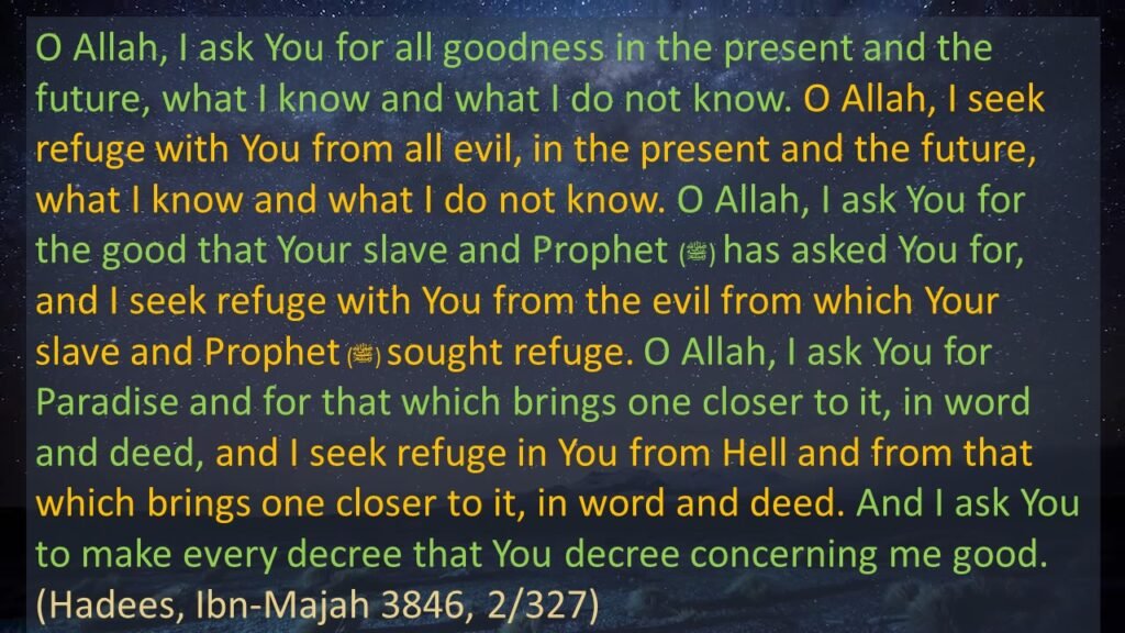 It was narrated from 'Aishah that the Messenger of Allah (ﷺ) taught her this supplication:  O Allah, I ask You for all that is good, in this world and in the Hereafter, what I know and what I do not know. O Allah, I seek refuge with You from all evil, in this world and in the Hereafter, what I know and what I do not know. O Allah, I ask You for the good that Your slave and Prophet has asked You for, and I seek refuge with You from the evil from which Your slave and Prophet sought refuge. O Allah, I ask You for Paradise and for that which brings one closer to it, in word and deed, and I seek refuge in You from Hell and from that which brings one closer to it, in word and deed. And I ask You to make every decree that You decree concerning me good. Hadees: Ibn-e-Majah 3846 Chapter: Supplications