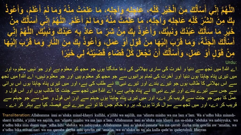 حَدَّثَنَا، عَنْ عَائِشَةَ، أَنّ النَّبِيَّ صَلَّى اللَّهُ عَلَيْهِ وَسَلَّمَ،
‏‏‏‏‏عَلَّمَهَا هَذَا الدُّعَاءَ:‏‏‏‏
‏‏‏‏اللهمَّ إنِّي أسألُك من الخيرِ كلِّه عاجلِه وآجلِه ما علِمتُ منه وما لم أعلمُ ، وأعوذُ بك من الشرِّ كلِّه عاجلِه وآجلِه ما علِمتُ منه وما لم أعلمُ . 

اللهمَّ إنِّي أسألُك من خيرِ ما سألَك 
به عبدُك ونبيُّك ، 
وأعوذُ بك من شرِّ ما عاذ 
به عبدُك ونبيُّك . 

اللهمَّ إنِّي أسألُك الجنةَ 
وما قرَّب إليها من قولٍ أو عملٍ ، 

وأعوذُ بك من النارِ 
وما قرَّب إليها من قولٍ أو عملٍ ، 

وأسألُك أنْ تجعلَ كلَّ قضاءٍ 
قضيتَه لي خيرًا
