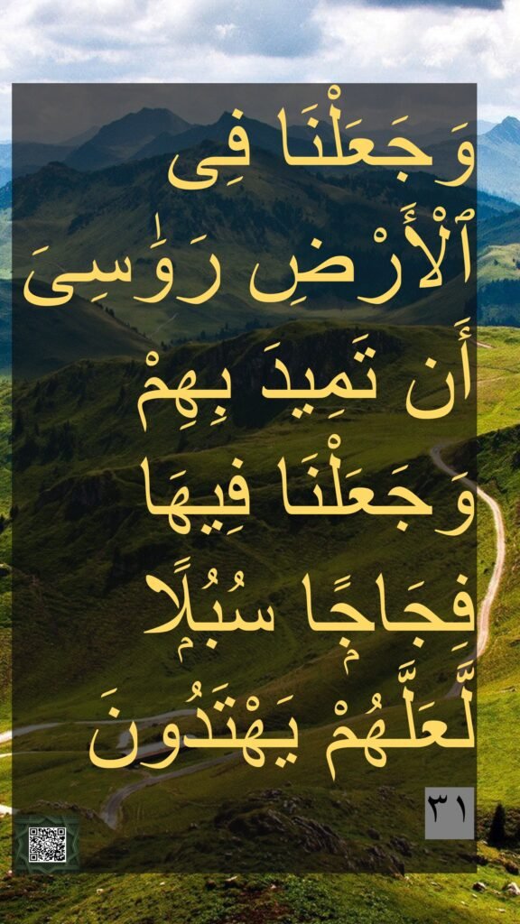 وَجَعَلْنَا فِى ٱلْأَرْضِ رَوَسِىَ أَن تَمِيدَ بِهِمْ وَجَعَلْنَا فِيهَا فِجَاجًۭا سُبُلًۭا لَّعَلَّهُمْ يَهْتَدُونَ
wajaʿalnā fī l-arḍi rawāsiya an tamīda bihim 
wajaʿalnā fīhā fijājan subulan laʿallahum yahtadūn

