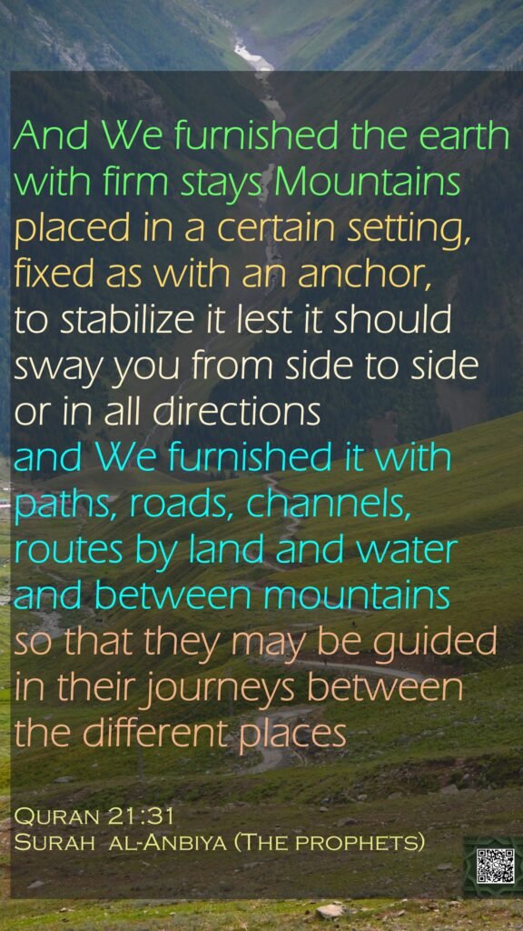 And We furnished the earth with firm stays Mountains placed in a certain setting, fixed as with an anchor, to stabilize it lest it should sway you from side to side or in all directions and We furnished it with paths, roads, channels, routes by land and water and between mountains so that they may be guided in their journeys between the different places Quran 21:31Surah  al-Anbiya (The prophets)