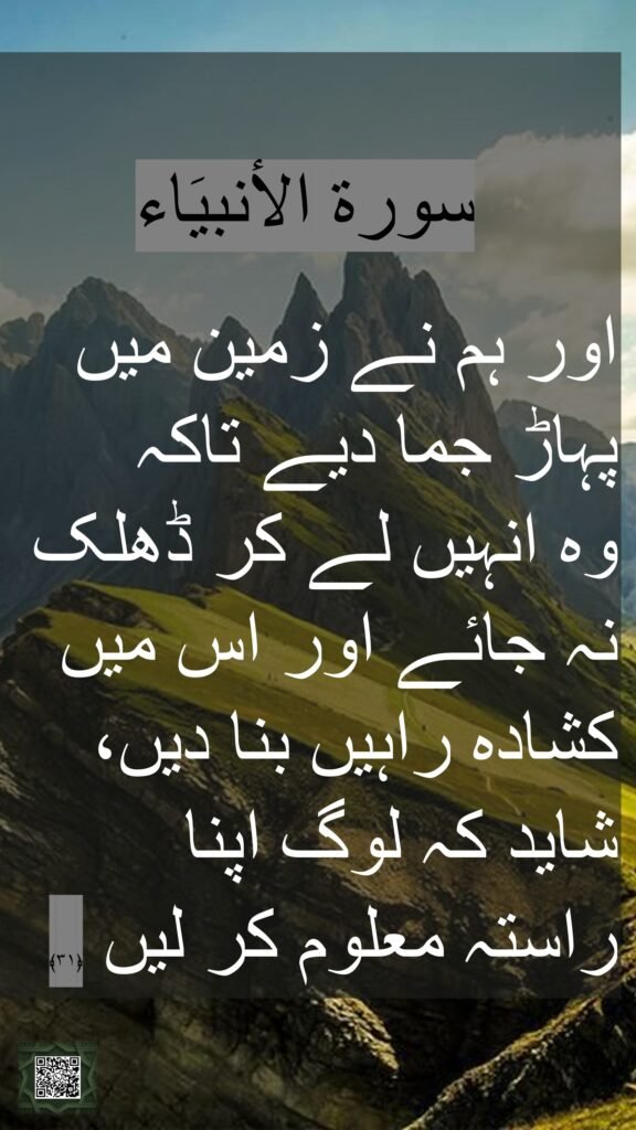 Urdu:
اور ہم نے زمین میں پہاڑ بنائے تاکہ لوگوں
 (کے بوجھ) سے ہلنے (اور جھکنے) نہ لگے اور اس میں کشادہ راستے بنائے تاکہ لوگ ان پر چلیں  ﴿۳۱﴾

Word by Word:  
And We (have) placed in the earth firmly set mountains, lest it (should) shake with them, and We made therein broad passes (as) ways, so that they may (be) guided.[Quran 21:31]
