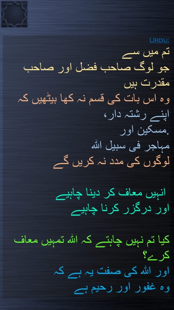 اور جو لوگ تم میں صاحب فضل (اور صاحب) وسعت ہیں، وہ اس بات کی قسم نہ کھائیں کہ رشتہ داروں اور محتاجوں اور وطن چھوڑ جانے والوں کو کچھ خرچ پات نہیں دیں گے۔ ان کو چاہیئے کہ معاف کردیں اور درگزر کریں۔ کیا تم پسند نہیں کرتے کہ خدا تم کو بخش دے؟ اور خدا تو بخشنے والا مہربان ہے  ﴿۲۲﴾
