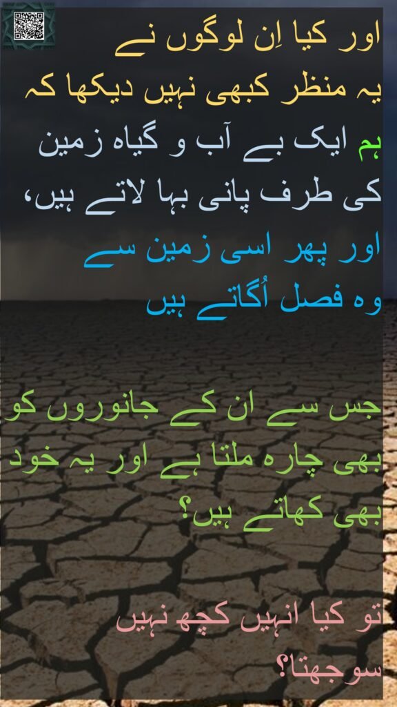 کیا اُنہوں نے نہیں دیکھا کہ ہم بنجر زمین کی طرف پانی رواں کرتے ہیں پھر اس سے کھیتی پیدا کرتے ہیں جس میں سے ان کے چوپائے بھی کھاتے ہیں اور وہ خود بھی (کھاتے ہیں) تو یہ دیکھتے کیوں نہیں۔ ﴿۲۷﴾ 

Do not they see that We drive water to the land [the] barren, then We bring forth thereby crops, eat from it their cattle and they themselves? Then do not they see? [Quran 32:27]