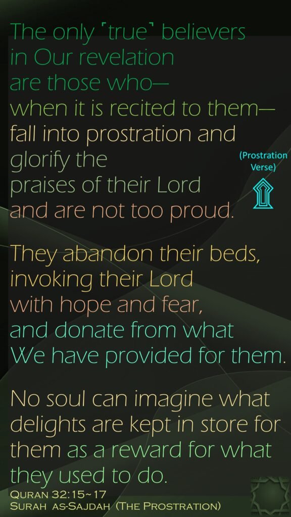 The only ˹true˺ believers in Our revelation are those who—when it is recited to them—fall into prostration and glorify the praises of their Lord and are not too proud.They abandon their beds, invoking their Lord with hope and fear, and donate from what We have provided for them.No soul can imagine what delights are kept in store for them as a reward for what they used to do.Quran 32:15~17Surah  as-Sajdah  (The Prostration)