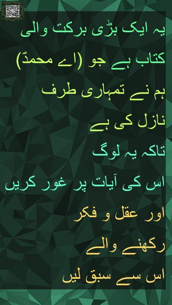 یہ ایک بڑی برکت والی کتاب ہے جو (اے محمدؐ) ہم نے تمہاری طرف 
نازل کی ہے 
تاکہ یہ لوگ 
اس کی آیات پر غور کریں اور عقل و فکر 
رکھنے والے 
اس سے سبق لیں