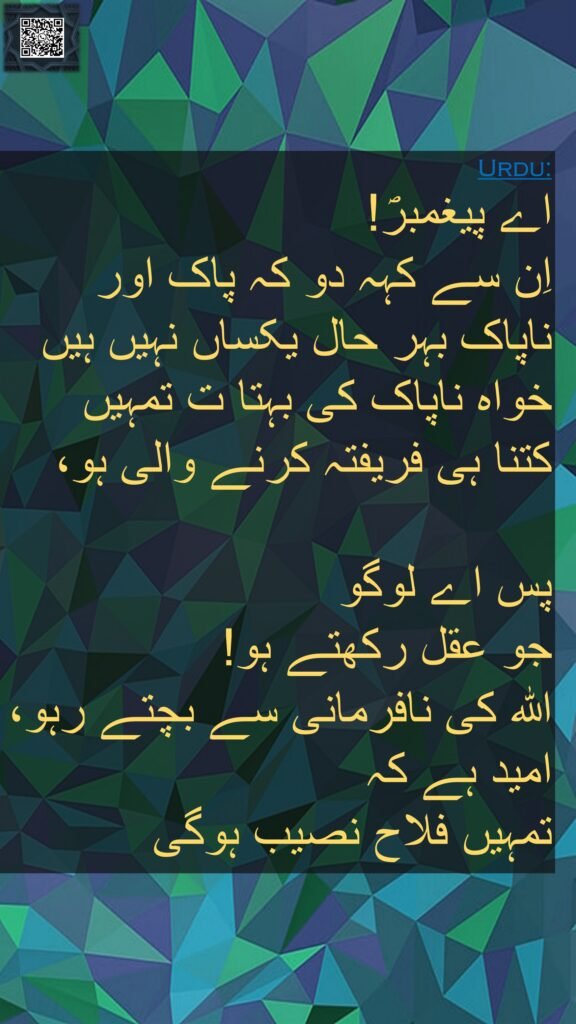 کہہ دو کہ ناپاک چیزیں اور پاک چیزیں برابر نہیں ہوتیں گو ناپاک چیزوں کی کثرت تمہیں خوش ہی لگے تو عقل والو خدا سے ڈرتے رہو تاکہ رستگاری حاصل کرو ﴿۱۰۰﴾ 