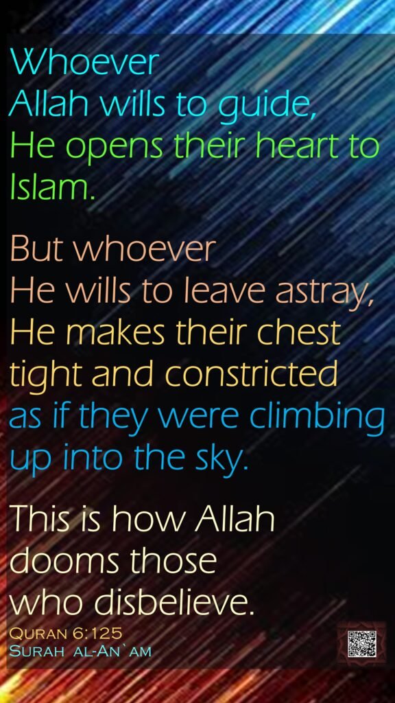Whoever Allah wills to guide, He opens their heart to Islam. But whoever He wills to leave astray, He makes their chest tight and constricted as if they were climbing up into the sky. This is how Allah dooms those who disbelieve.Quran 6:125Surah  al-An`am