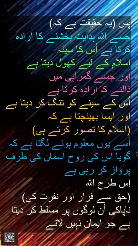 پس (یہ حقیقت ہے کہ) 
جسے اللہ ہدایت بخشنے کا ارادہ کرتا ہے اُس کا سینہ 
اسلام کے لیے کھول دیتا ہے 
اور جسے گمراہی میں 
ڈالنے کا ارادہ کرتا ہے 
اُس کے سینے کو تنگ کر دیتا ہے 
اور ایسا بھینچتا ہے کہ 
(اسلام کا تصور کرتے ہی) 
اُسے یوں معلوم ہونے لگتا ہے کہ گویا اس کی روح آسمان کی طرف پرواز کر رہی ہے 
اِس طرح اللہ 
(حق سے فرار اور نفرت کی) ناپاکی اُن لوگوں پر مسلط کر دیتا ہے جو ایمان نہیں لاتے 
