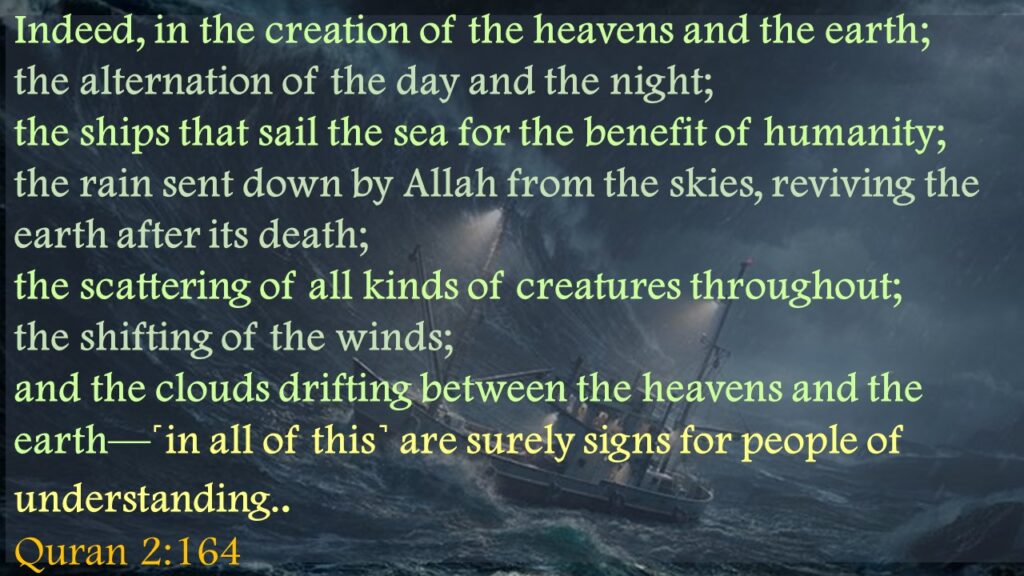 Indeed, in the creation of the heavens and the earth; the alternation of the day and the night; the ships that sail the sea for the benefit of humanity; the rain sent down by Allah from the skies, reviving the earth after its death; the scattering of all kinds of creatures throughout; the shifting of the winds; and the clouds drifting between the heavens and the earth—˹in all of this˺ are surely signs for people of understanding.. Quran 2:164