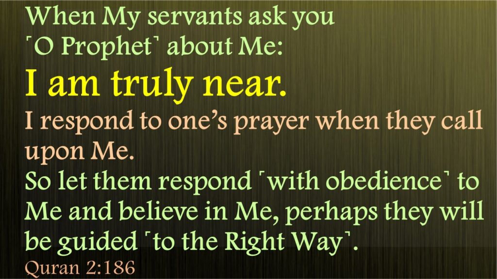 When My servants ask you ˹O Prophet˺ about Me: I am truly near. I respond to one’s prayer when they call upon Me. So let them respond ˹with obedience˺ to Me and believe in Me, perhaps they will be guided ˹to the Right Way˺.