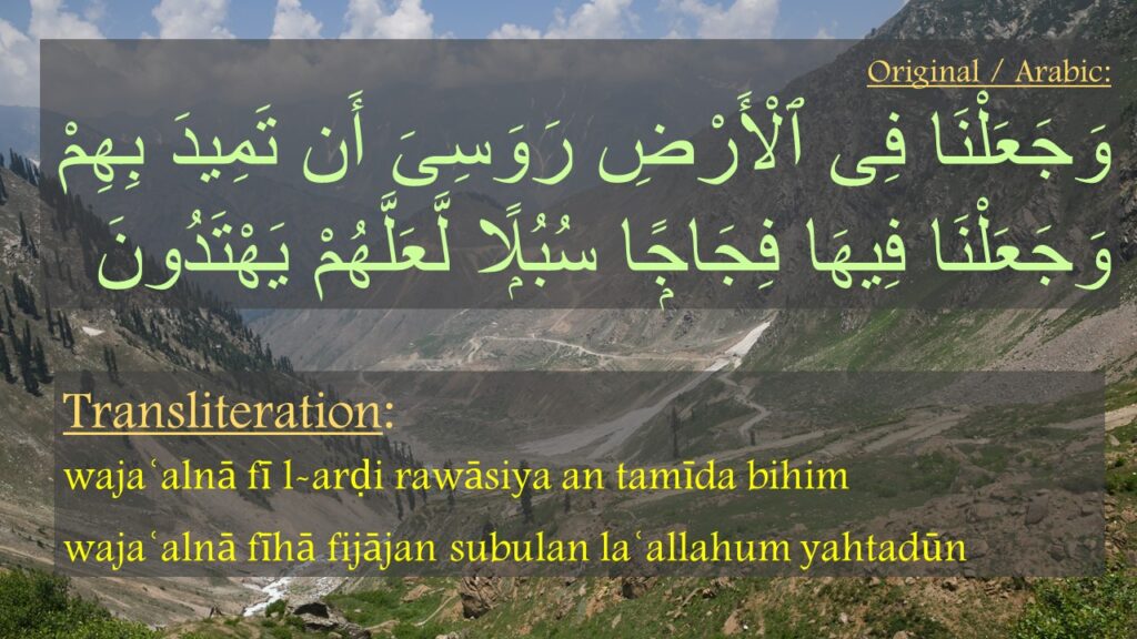 وَجَعَلْنَا فِى ٱلْأَرْضِ رَوَسِىَ أَن تَمِيدَ بِهِمْ وَجَعَلْنَا فِيهَا فِجَاجًۭا سُبُلًۭا لَّعَلَّهُمْ يَهْتَدُونَ
wajaʿalnā fī l-arḍi rawāsiya an tamīda bihim 
wajaʿalnā fīhā fijājan subulan laʿallahum yahtadūn
