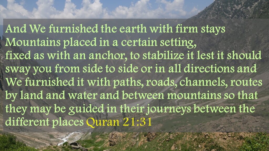 And We furnished the earth with firm stays Mountains placed in a certain setting, fixed as with an anchor, to stabilize it lest it should sway you from side to side or in all directions and We furnished it with paths, roads, channels, routes by land and water and between mountains so that they may be guided in their journeys between the different places Quran 21:31