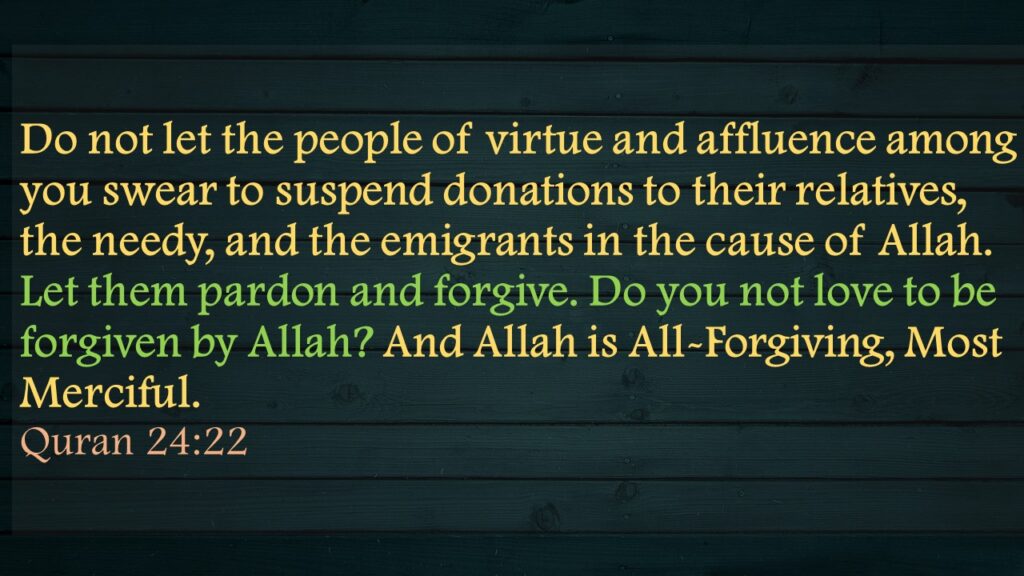 Do not let the people of virtue and affluence among you swear to suspend donations to their relatives, the needy, and the emigrants in the cause of Allah. Let them pardon and forgive. Do you not love to be forgiven by Allah? And Allah is All-Forgiving, Most Merciful.Quran 24:22