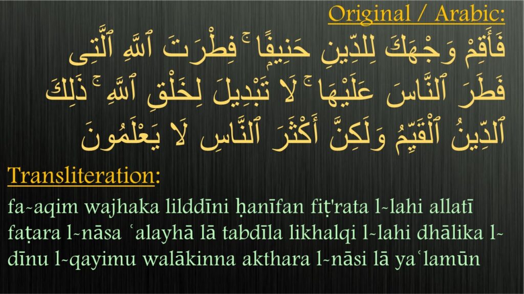 فَأَقِمْ وَجْهَكَ لِلدِّينِ حَنِيفًۭا ۚ فِطْرَتَ ٱللَّهِ ٱلَّتِى فَطَرَ ٱلنَّاسَ عَلَيْهَا ۚ لَا تَبْدِيلَ لِخَلْقِ ٱللَّهِ ۚ ذَلِكَ ٱلدِّينُ ٱلْقَيِّمُ وَلَكِنَّ أَكْثَرَ ٱلنَّاسِ لَا يَعْلَمُونَ 

fa-aqim wajhaka lilddīni ḥanīfan fiṭ'rata l-lahi allatī faṭara l-nāsa ʿalayhā lā tabdīla likhalqi l-lahi dhālika l-dīnu l-qayimu walākinna akthara l-nāsi lā yaʿlamūn
