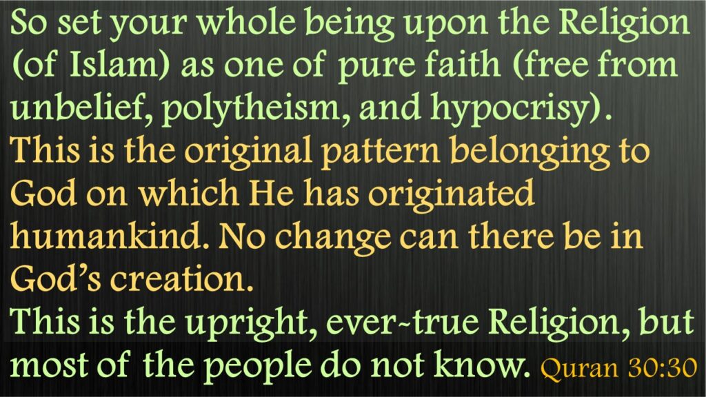 So set your whole being upon the Religion (of Islam) as one of pure faith (free from unbelief, polytheism, and hypocrisy). This is the original pattern belonging to God on which He has originated humankind. No change can there be in God’s creation. This is the upright, ever-true Religion, but most of the people do not know. Quran 30:30